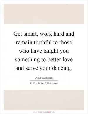 Get smart, work hard and remain truthful to those who have taught you something to better love and serve your dancing Picture Quote #1