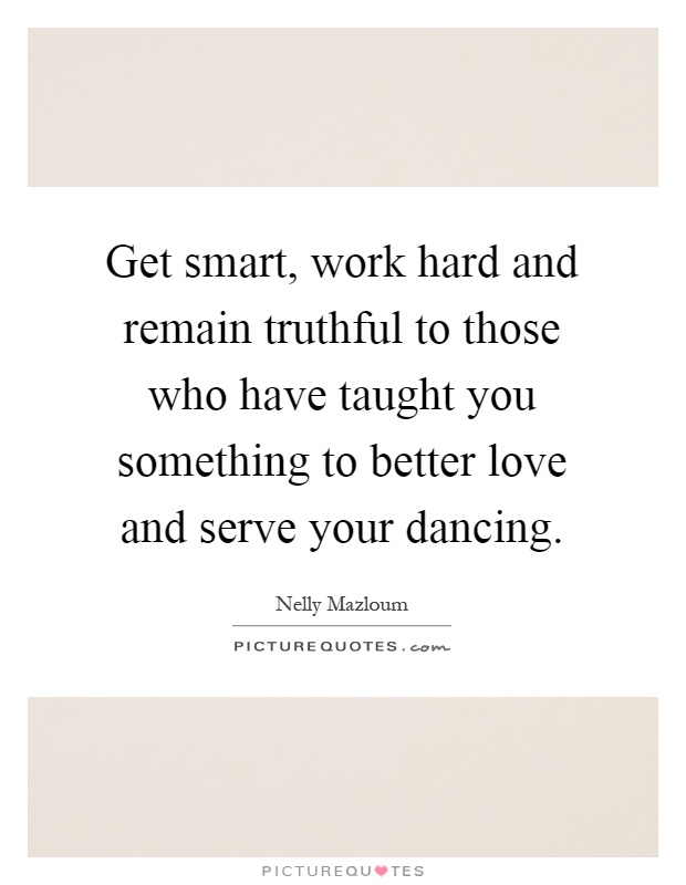 Get smart, work hard and remain truthful to those who have taught you something to better love and serve your dancing Picture Quote #1