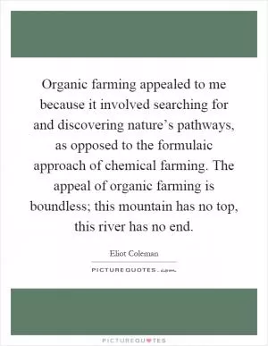 Organic farming appealed to me because it involved searching for and discovering nature’s pathways, as opposed to the formulaic approach of chemical farming. The appeal of organic farming is boundless; this mountain has no top, this river has no end Picture Quote #1