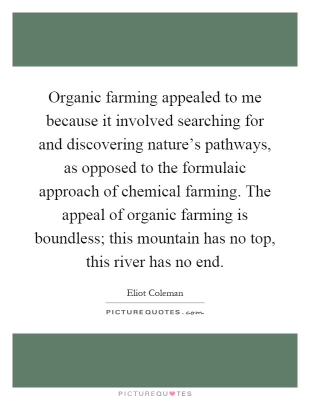 Organic farming appealed to me because it involved searching for and discovering nature's pathways, as opposed to the formulaic approach of chemical farming. The appeal of organic farming is boundless; this mountain has no top, this river has no end Picture Quote #1