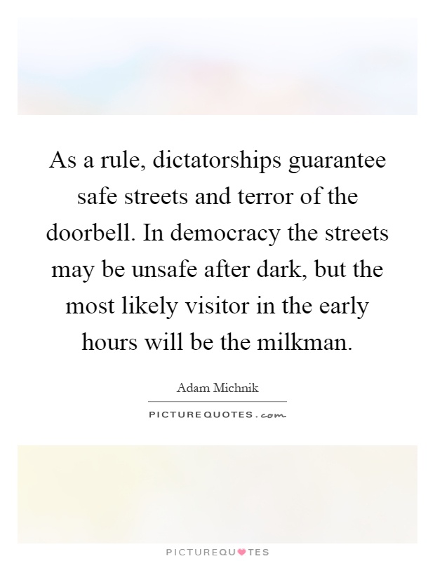 As a rule, dictatorships guarantee safe streets and terror of the doorbell. In democracy the streets may be unsafe after dark, but the most likely visitor in the early hours will be the milkman Picture Quote #1