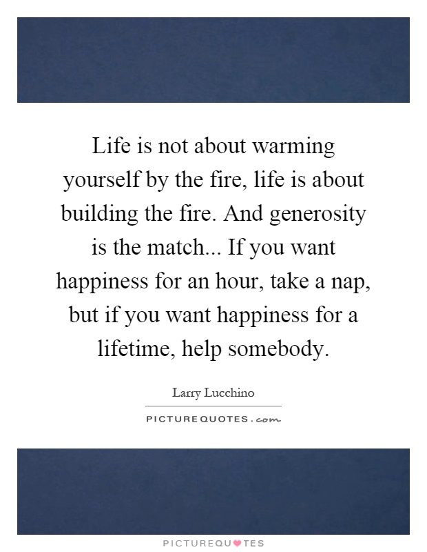 Life is not about warming yourself by the fire, life is about building the fire. And generosity is the match... If you want happiness for an hour, take a nap, but if you want happiness for a lifetime, help somebody Picture Quote #1