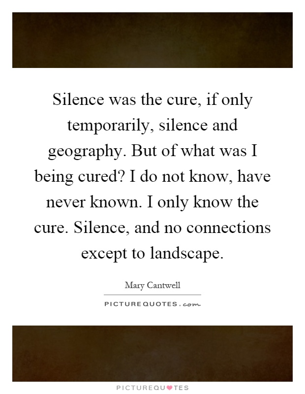 Silence was the cure, if only temporarily, silence and geography. But of what was I being cured? I do not know, have never known. I only know the cure. Silence, and no connections except to landscape Picture Quote #1