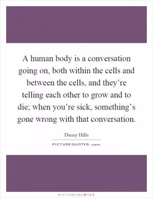 A human body is a conversation going on, both within the cells and between the cells, and they’re telling each other to grow and to die; when you’re sick, something’s gone wrong with that conversation Picture Quote #1
