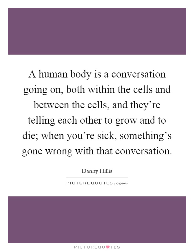A human body is a conversation going on, both within the cells and between the cells, and they're telling each other to grow and to die; when you're sick, something's gone wrong with that conversation Picture Quote #1