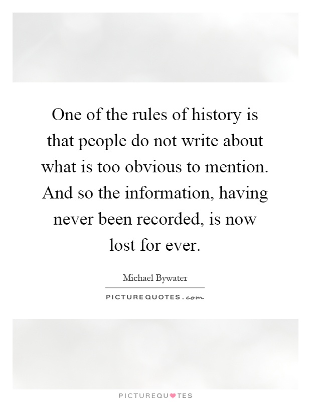 One of the rules of history is that people do not write about what is too obvious to mention. And so the information, having never been recorded, is now lost for ever Picture Quote #1