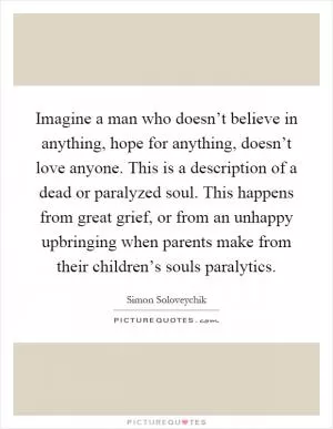 Imagine a man who doesn’t believe in anything, hope for anything, doesn’t love anyone. This is a description of a dead or paralyzed soul. This happens from great grief, or from an unhappy upbringing when parents make from their children’s souls paralytics Picture Quote #1