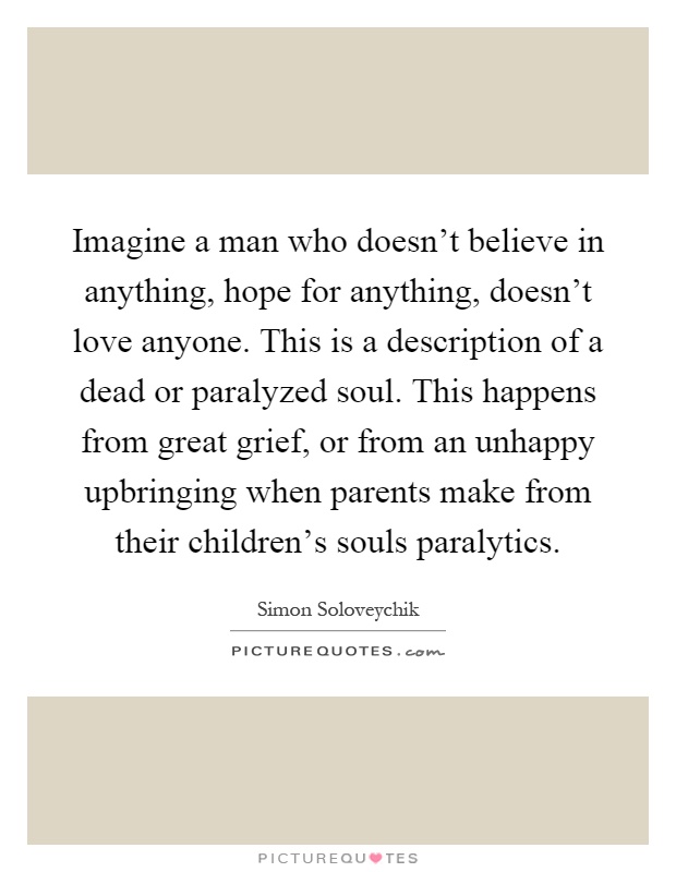 Imagine a man who doesn't believe in anything, hope for anything, doesn't love anyone. This is a description of a dead or paralyzed soul. This happens from great grief, or from an unhappy upbringing when parents make from their children's souls paralytics Picture Quote #1