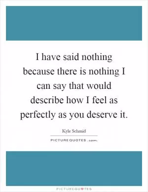 I have said nothing because there is nothing I can say that would describe how I feel as perfectly as you deserve it Picture Quote #1