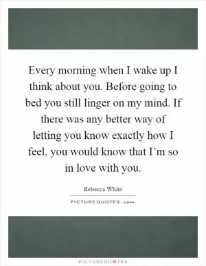 Every morning when I wake up I think about you. Before going to bed you still linger on my mind. If there was any better way of letting you know exactly how I feel, you would know that I’m so in love with you Picture Quote #1