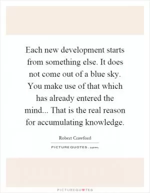Each new development starts from something else. It does not come out of a blue sky. You make use of that which has already entered the mind... That is the real reason for accumulating knowledge Picture Quote #1