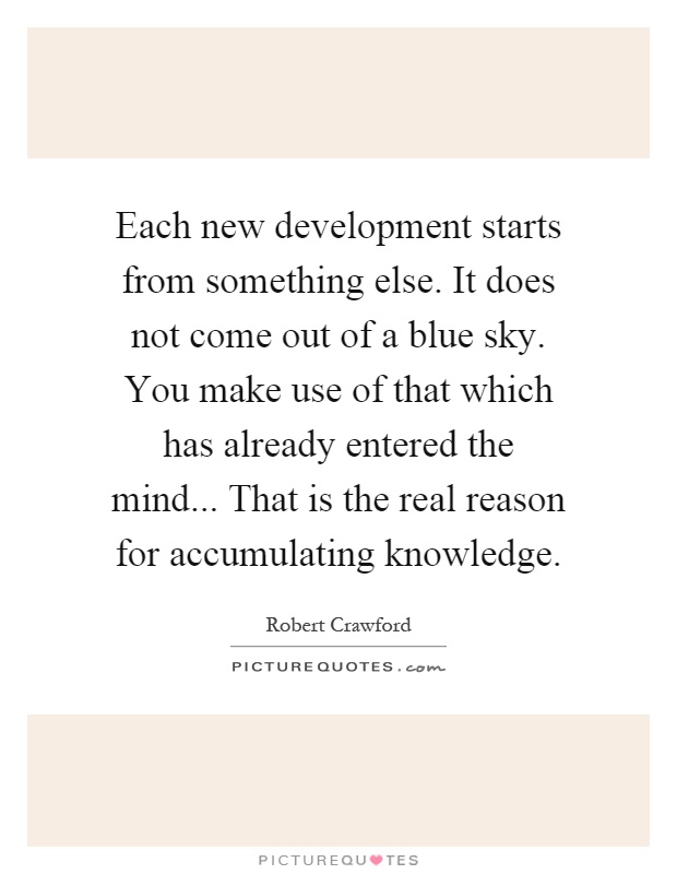 Each new development starts from something else. It does not come out of a blue sky. You make use of that which has already entered the mind... That is the real reason for accumulating knowledge Picture Quote #1