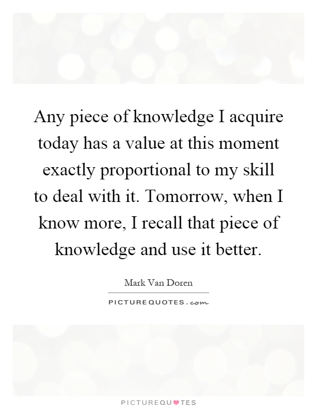 Any piece of knowledge I acquire today has a value at this moment exactly proportional to my skill to deal with it. Tomorrow, when I know more, I recall that piece of knowledge and use it better Picture Quote #1