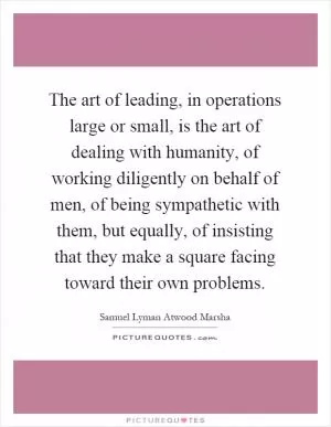 The art of leading, in operations large or small, is the art of dealing with humanity, of working diligently on behalf of men, of being sympathetic with them, but equally, of insisting that they make a square facing toward their own problems Picture Quote #1