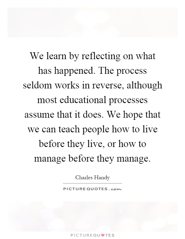 We learn by reflecting on what has happened. The process seldom works in reverse, although most educational processes assume that it does. We hope that we can teach people how to live before they live, or how to manage before they manage Picture Quote #1