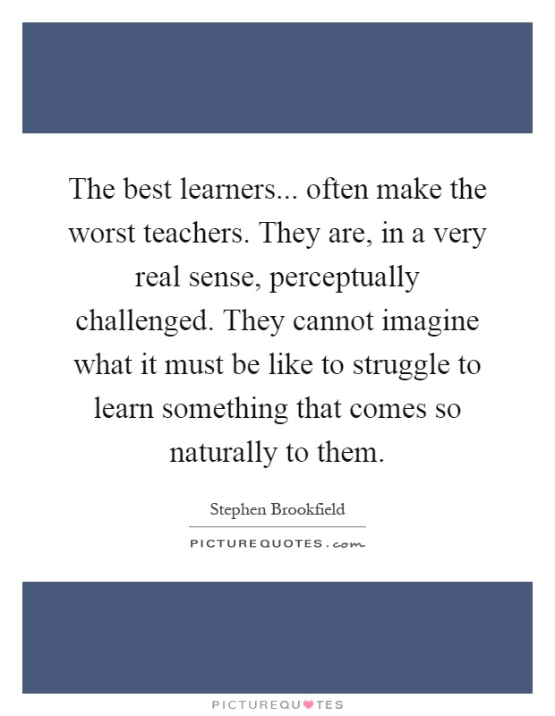 The best learners... often make the worst teachers. They are, in a very real sense, perceptually challenged. They cannot imagine what it must be like to struggle to learn something that comes so naturally to them Picture Quote #1