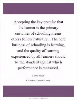 Accepting the key premise that the learner is the primary customer of schooling means others follow naturally... The core business of schooling is learning, and the quality of learning experienced by all learners should be the standard against which performance is measured Picture Quote #1