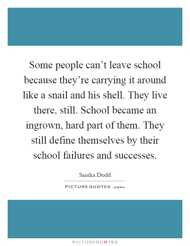 Some people can't leave school because they're carrying it around like a snail and his shell. They live there, still. School became an ingrown, hard part of them. They still define themselves by their school failures and successes Picture Quote #1