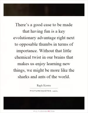 There’s a good case to be made that having fun is a key evolutionary advantage right next to opposable thumbs in terms of importance. Without that little chemical twist in our brains that makes us enjoy learning new things, we might be more like the sharks and ants of the world Picture Quote #1