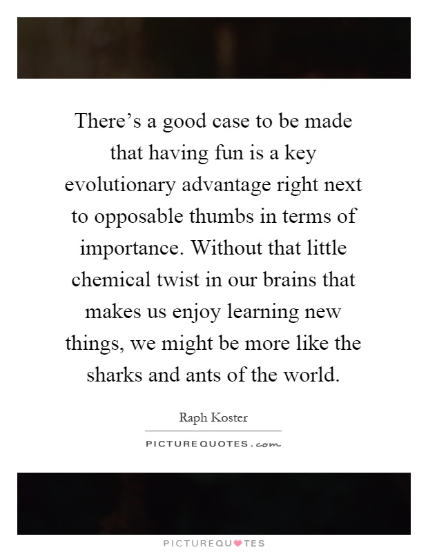There's a good case to be made that having fun is a key evolutionary advantage right next to opposable thumbs in terms of importance. Without that little chemical twist in our brains that makes us enjoy learning new things, we might be more like the sharks and ants of the world Picture Quote #1