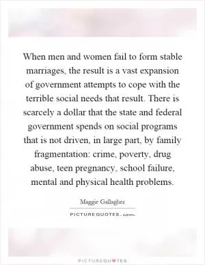 When men and women fail to form stable marriages, the result is a vast expansion of government attempts to cope with the terrible social needs that result. There is scarcely a dollar that the state and federal government spends on social programs that is not driven, in large part, by family fragmentation: crime, poverty, drug abuse, teen pregnancy, school failure, mental and physical health problems Picture Quote #1