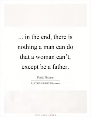 ... in the end, there is nothing a man can do that a woman can’t, except be a father Picture Quote #1