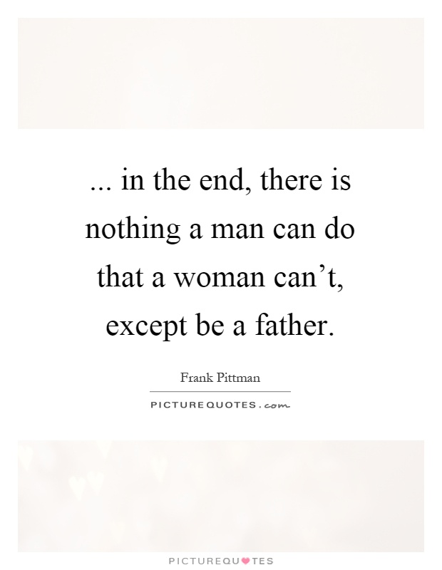 ... in the end, there is nothing a man can do that a woman can't, except be a father Picture Quote #1