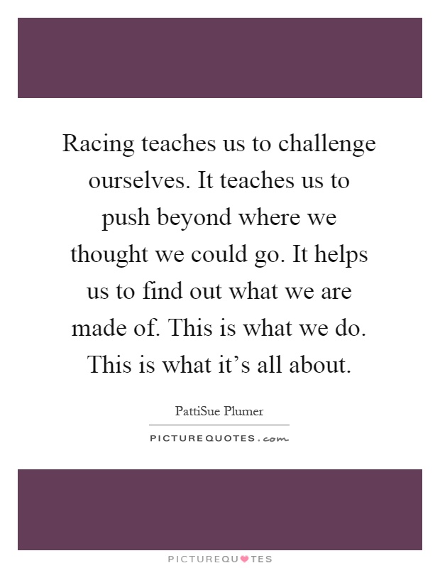 Racing teaches us to challenge ourselves. It teaches us to push beyond where we thought we could go. It helps us to find out what we are made of. This is what we do. This is what it's all about Picture Quote #1