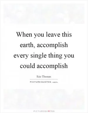 When you leave this earth, accomplish every single thing you could accomplish Picture Quote #1