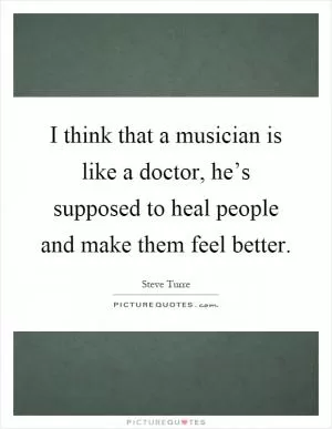 I think that a musician is like a doctor, he’s supposed to heal people and make them feel better Picture Quote #1