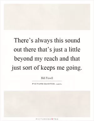 There’s always this sound out there that’s just a little beyond my reach and that just sort of keeps me going Picture Quote #1