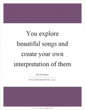 You explore beautiful songs and create your own interpretation of them Picture Quote #1