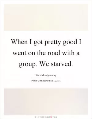 When I got pretty good I went on the road with a group. We starved Picture Quote #1