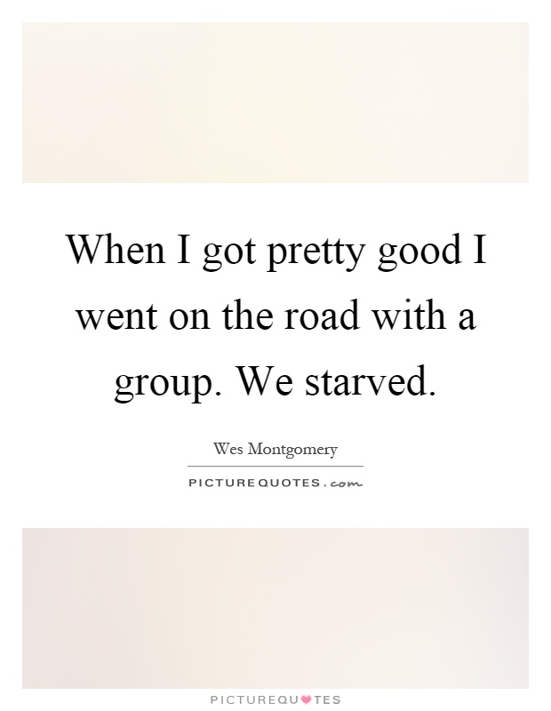 When I got pretty good I went on the road with a group. We starved Picture Quote #1