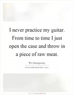 I never practice my guitar. From time to time I just open the case and throw in a piece of raw meat Picture Quote #1