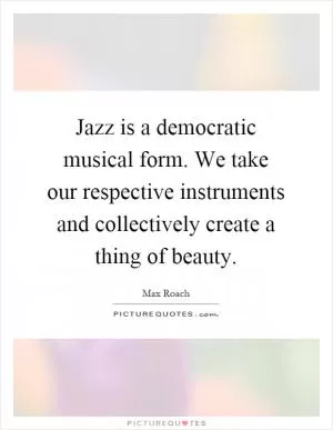 Jazz is a democratic musical form. We take our respective instruments and collectively create a thing of beauty Picture Quote #1