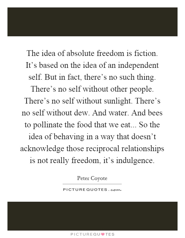 The idea of absolute freedom is fiction. It's based on the idea of an independent self. But in fact, there's no such thing. There's no self without other people. There's no self without sunlight. There's no self without dew. And water. And bees to pollinate the food that we eat... So the idea of behaving in a way that doesn't acknowledge those reciprocal relationships is not really freedom, it's indulgence Picture Quote #1