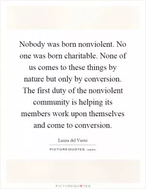 Nobody was born nonviolent. No one was born charitable. None of us comes to these things by nature but only by conversion. The first duty of the nonviolent community is helping its members work upon themselves and come to conversion Picture Quote #1