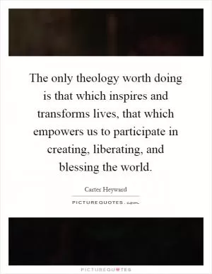 The only theology worth doing is that which inspires and transforms lives, that which empowers us to participate in creating, liberating, and blessing the world Picture Quote #1