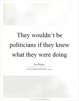 They wouldn’t be politicians if they knew what they were doing Picture Quote #1