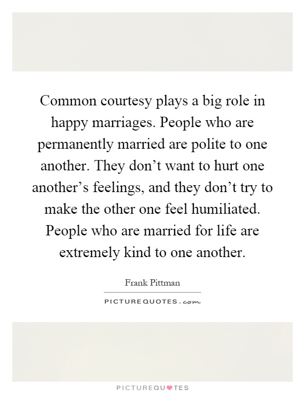 Common courtesy plays a big role in happy marriages. People who are permanently married are polite to one another. They don't want to hurt one another's feelings, and they don't try to make the other one feel humiliated. People who are married for life are extremely kind to one another Picture Quote #1