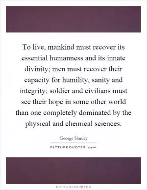 To live, mankind must recover its essential humanness and its innate divinity; men must recover their capacity for humility, sanity and integrity; soldier and civilians must see their hope in some other world than one completely dominated by the physical and chemical sciences Picture Quote #1