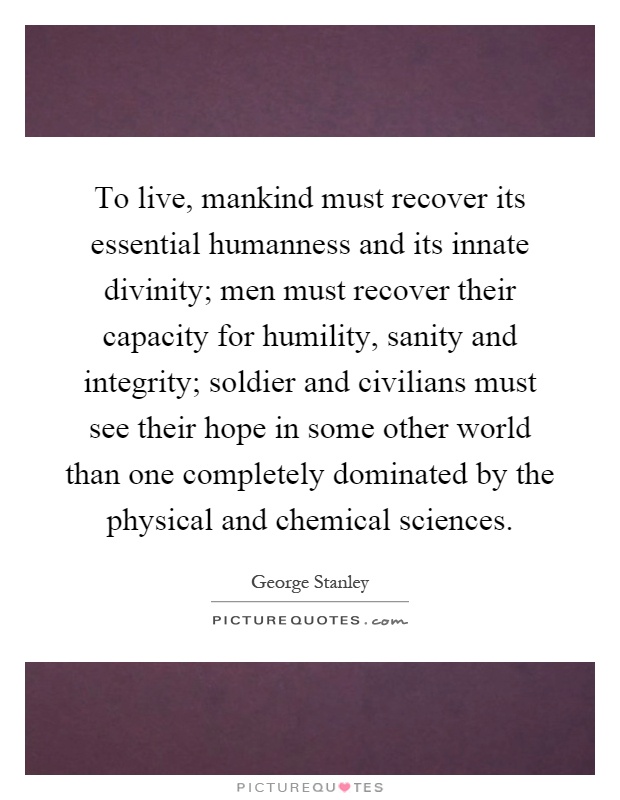 To live, mankind must recover its essential humanness and its innate divinity; men must recover their capacity for humility, sanity and integrity; soldier and civilians must see their hope in some other world than one completely dominated by the physical and chemical sciences Picture Quote #1