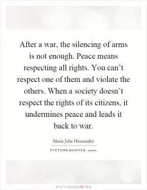 After a war, the silencing of arms is not enough. Peace means respecting all rights. You can’t respect one of them and violate the others. When a society doesn’t respect the rights of its citizens, it undermines peace and leads it back to war Picture Quote #1