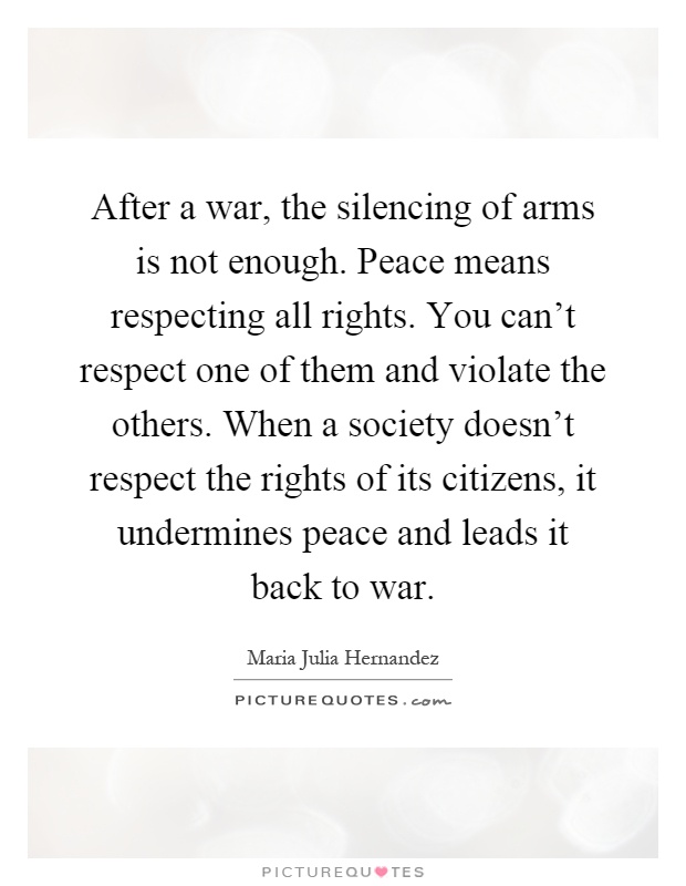 After a war, the silencing of arms is not enough. Peace means respecting all rights. You can't respect one of them and violate the others. When a society doesn't respect the rights of its citizens, it undermines peace and leads it back to war Picture Quote #1