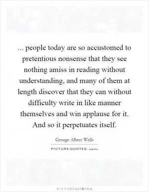 ... people today are so accustomed to pretentious nonsense that they see nothing amiss in reading without understanding, and many of them at length discover that they can without difficulty write in like manner themselves and win applause for it. And so it perpetuates itself Picture Quote #1