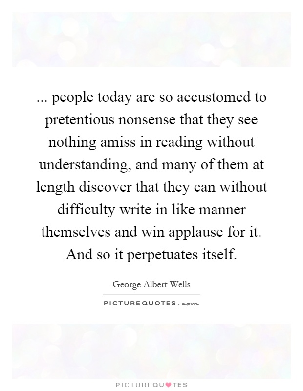 ... people today are so accustomed to pretentious nonsense that they see nothing amiss in reading without understanding, and many of them at length discover that they can without difficulty write in like manner themselves and win applause for it. And so it perpetuates itself Picture Quote #1