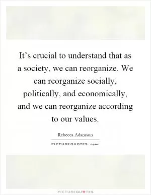 It’s crucial to understand that as a society, we can reorganize. We can reorganize socially, politically, and economically, and we can reorganize according to our values Picture Quote #1