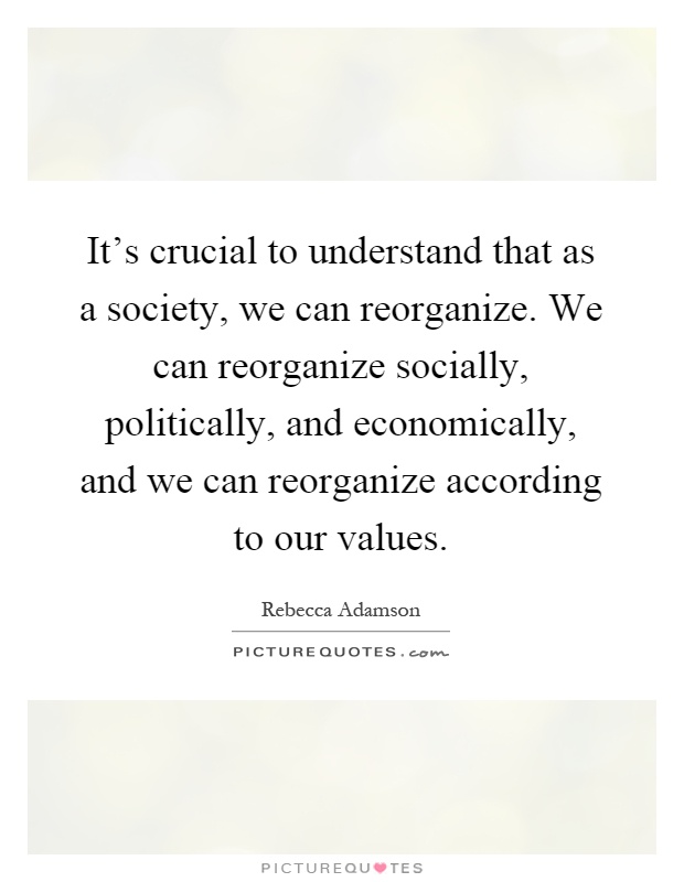 It's crucial to understand that as a society, we can reorganize. We can reorganize socially, politically, and economically, and we can reorganize according to our values Picture Quote #1