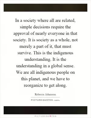 In a society where all are related, simple decisions require the approval of nearly everyone in that society. It is society as a whole, not merely a part of it, that must survive. This is the indigenous understanding. It is the understanding in a global sense. We are all indigenous people on this planet, and we have to reorganize to get along Picture Quote #1
